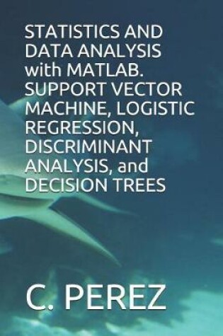 Cover of STATISTICS AND DATA ANALYSIS with MATLAB. SUPPORT VECTOR MACHINE, LOGISTIC REGRESSION, DISCRIMINANT ANALYSIS, and DECISION TREES