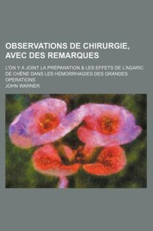 Cover of Observations de Chirurgie, Avec Des Remarques; L'On y a Joint La Preparation & Les Effets de L'Agaric de Chene Dans Les Hemorrhagies Des Grandes Operations