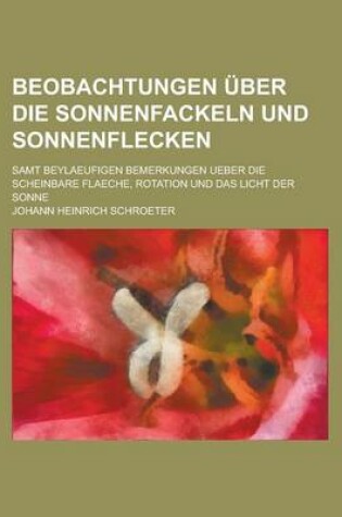 Cover of Beobachtungen Uber Die Sonnenfackeln Und Sonnenflecken; Samt Beylaeufigen Bemerkungen Ueber Die Scheinbare Flaeche, Rotation Und Das Licht Der Sonne