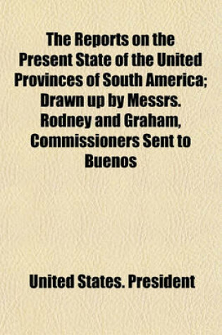 Cover of The Reports on the Present State of the United Provinces of South America; Drawn Up by Messrs. Rodney and Graham, Commissioners Sent to Buenos Ayres by the Government of North America, and Laid Before the Congress of the United States