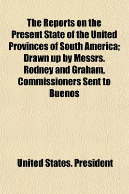 Book cover for The Reports on the Present State of the United Provinces of South America; Drawn Up by Messrs. Rodney and Graham, Commissioners Sent to Buenos Ayres by the Government of North America, and Laid Before the Congress of the United States