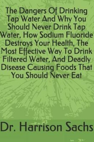 Cover of The Dangers Of Drinking Tap Water And Why You Should Never Drink Tap Water, How Sodium Fluoride Destroys Your Health, The Most Effective Way To Drink Filtered Water, And Deadly Disease Causing Foods That You Should Never Eat