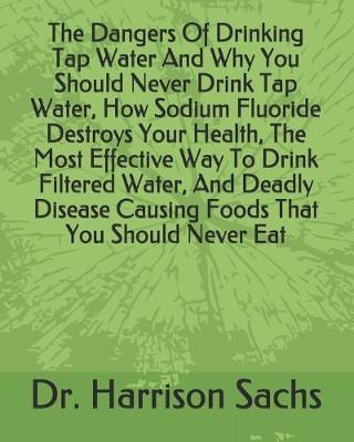 Book cover for The Dangers Of Drinking Tap Water And Why You Should Never Drink Tap Water, How Sodium Fluoride Destroys Your Health, The Most Effective Way To Drink Filtered Water, And Deadly Disease Causing Foods That You Should Never Eat