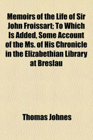 Cover of Memoirs of the Life of Sir John Froissart; To Which Is Added, Some Account of the Ms. of His Chronicle in the Elizabethian Library at Breslau (by J.E. Scheibel).