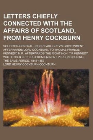 Cover of Letters Chiefly Connected with the Affairs of Scotland, from Henry Cockburn; Solicitor-General Under Earl Grey's Government, Afterwards Lord Cockburn, to Thomas Francis Kennedy, M.P., Afterwards the Right Hon. T.F. Kennedy, with Other Letters from Eminent