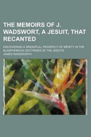 Cover of The Memoirs of J. Wadswort, a Jesuit, That Recanted; Discovering a Dreadfull Prospect of Impiety in the Blasphemous Doctrines of the Jesuits