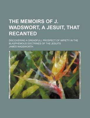 Book cover for The Memoirs of J. Wadswort, a Jesuit, That Recanted; Discovering a Dreadfull Prospect of Impiety in the Blasphemous Doctrines of the Jesuits