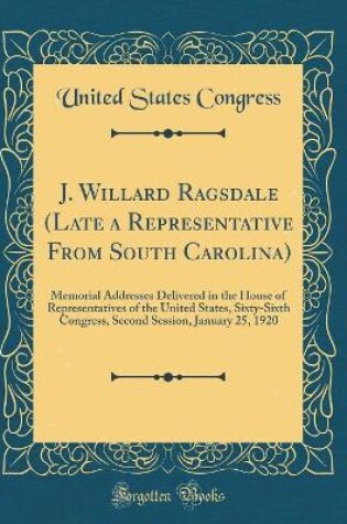 Cover of J. Willard Ragsdale (Late a Representative From South Carolina): Memorial Addresses Delivered in the House of Representatives of the United States, Sixty-Sixth Congress, Second Session, January 25, 1920 (Classic Reprint)