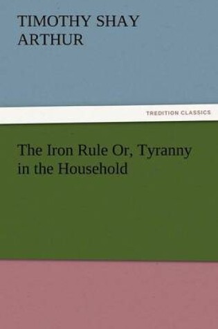 Cover of The Iron Rule Or, Tyranny in the Household