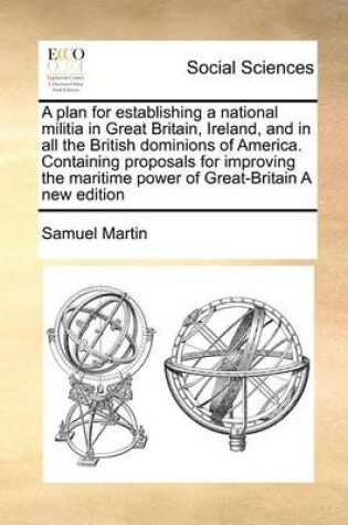 Cover of A plan for establishing a national militia in Great Britain, Ireland, and in all the British dominions of America. Containing proposals for improving the maritime power of Great-Britain A new edition