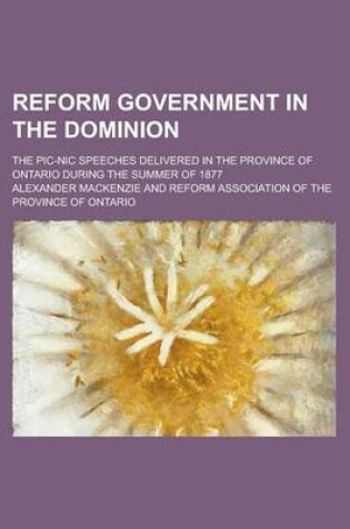 Cover of Reform Government in the Dominion; The PIC-Nic Speeches Delivered in the Province of Ontario During the Summer of 1877