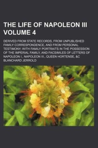 Cover of The Life of Napoleon III Volume 4; Derived from State Records, from Unpublished Family Correspondence, and from Personal Testimony with Family Portraits in the Possession of the Imperial Family, and Facsimiles of Letters of Napoleon I., Napoleon III., Que