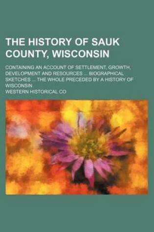 Cover of The History of Sauk County, Wisconsin; Containing an Account of Settlement, Growth, Development and Resources Biographical Sketches the Whole Preceded by a History of Wisconsin