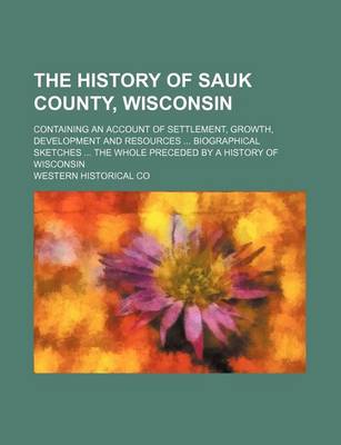 Book cover for The History of Sauk County, Wisconsin; Containing an Account of Settlement, Growth, Development and Resources Biographical Sketches the Whole Preceded by a History of Wisconsin