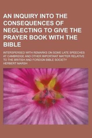 Cover of An Inquiry Into the Consequences of Neglecting to Give the Prayer Book with the Bible; Interspersed with Remarks on Some Late Speeches at Cambridge and Other Important Matter Relative to the British and Foreign Bible Society