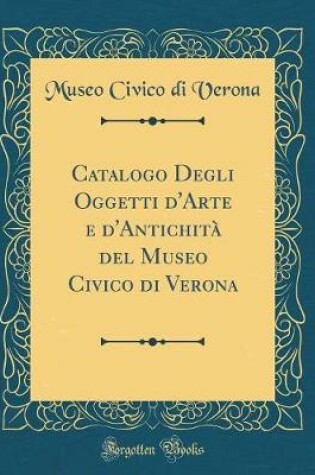 Cover of Catalogo Degli Oggetti d'Arte e d'Antichità del Museo Civico di Verona (Classic Reprint)