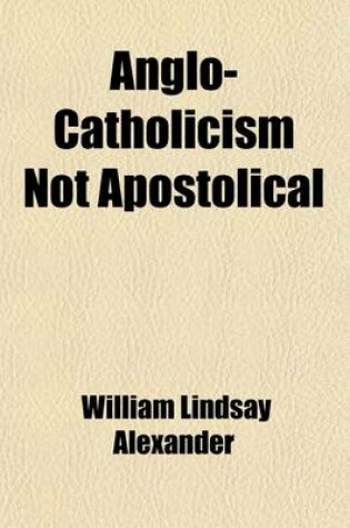 Cover of Anglo-Catholicism Not Apostolical; Being an Inquiry Into the Scriptural Authority of the Leading Doctrines Advocated in the 'Tracts for the Times'