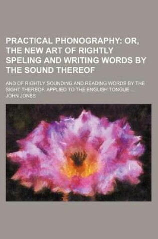 Cover of Practical Phonography; Or, the New Art of Rightly Speling and Writing Words by the Sound Thereof. and of Rightly Sounding and Reading Words by the Sight Thereof. Applied to the English Tongue