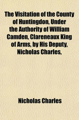 Cover of The Visitation of the County of Huntingdon, Under the Authority of William Camden, Clareneaux King of Arms, by His Deputy, Nicholas Charles,