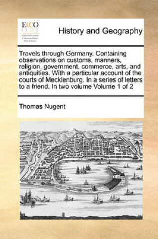 Cover of Travels Through Germany. Containing Observations on Customs, Manners, Religion, Government, Commerce, Arts, and Antiquities. with a Particular Account of the Courts of Mecklenburg. in a Series of Letters to a Friend. in Two Volume Volume 1 of 2