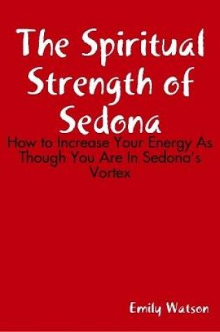 Cover of The Spiritual Strength of Sedona: How to Increase Your Energy As Though You Are In Sedona's Vortex