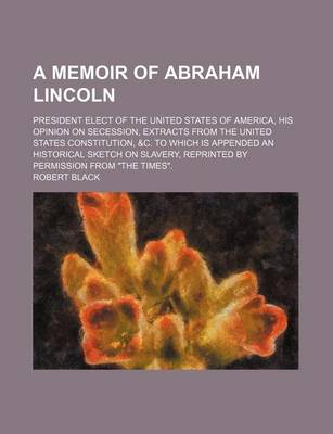 Book cover for A Memoir of Abraham Lincoln; President Elect of the United States of America, His Opinion on Secession, Extracts from the United States Constitution, &C. to Which Is Appended an Historical Sketch on Slavery, Reprinted by Permission from the Times.