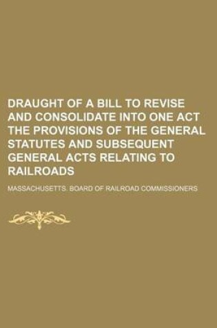 Cover of Draught of a Bill to Revise and Consolidate Into One Act the Provisions of the General Statutes and Subsequent General Acts Relating to Railroads