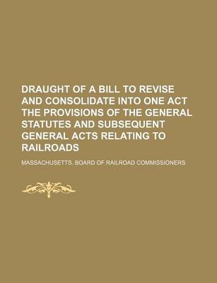 Book cover for Draught of a Bill to Revise and Consolidate Into One Act the Provisions of the General Statutes and Subsequent General Acts Relating to Railroads