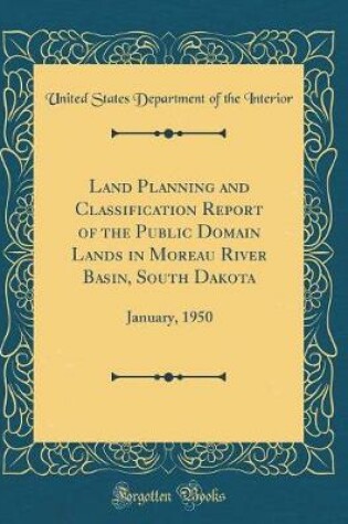 Cover of Land Planning and Classification Report of the Public Domain Lands in Moreau River Basin, South Dakota: January, 1950 (Classic Reprint)