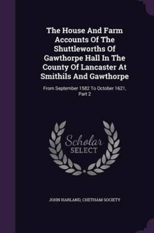 Cover of The House and Farm Accounts of the Shuttleworths of Gawthorpe Hall in the County of Lancaster at Smithils and Gawthorpe