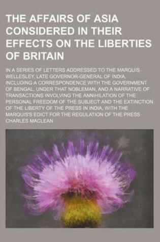 Cover of The Affairs of Asia Considered in Their Effects on the Liberties of Britain; In a Series of Letters Addressed to the Marquis Wellesley, Late Governor-General of India, Including a Correspondence with the Government of Bengal, Under That Nobleman, and a Na