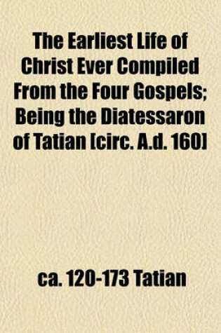 Cover of The Earliest Life of Christ Ever Compiled from the Four Gospels; Being the Diatessaron of Tatian [Circ. A.D. 160]