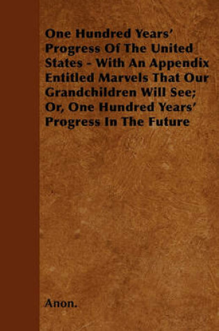 Cover of One Hundred Years' Progress Of The United States - With An Appendix Entitled Marvels That Our Grandchildren Will See; Or, One Hundred Years' Progress In The Future