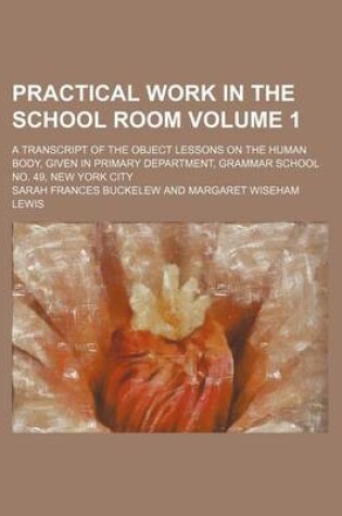 Cover of Practical Work in the School Room Volume 1; A Transcript of the Object Lessons on the Human Body, Given in Primary Department, Grammar School No. 49, New York City