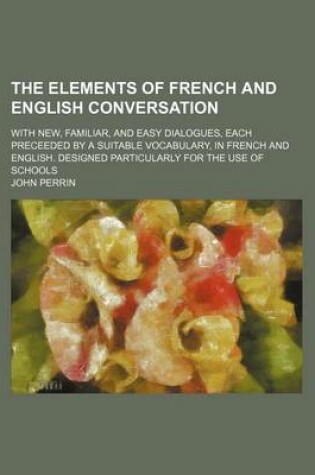 Cover of The Elements of French and English Conversation; With New, Familiar, and Easy Dialogues, Each Preceeded by a Suitable Vocabulary, in French and English. Designed Particularly for the Use of Schools