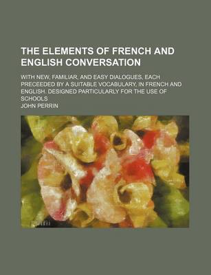 Book cover for The Elements of French and English Conversation; With New, Familiar, and Easy Dialogues, Each Preceeded by a Suitable Vocabulary, in French and English. Designed Particularly for the Use of Schools