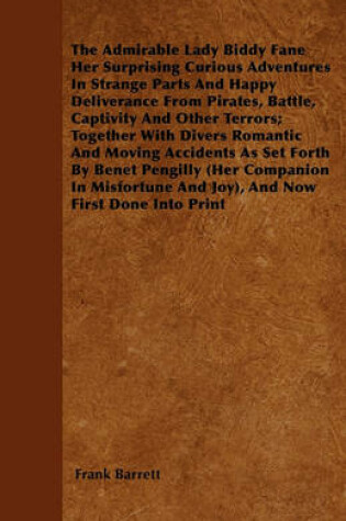 Cover of The Admirable Lady Biddy Fane Her Surprising Curious Adventures In Strange Parts And Happy Deliverance From Pirates, Battle, Captivity And Other Terrors; Together With Divers Romantic And Moving Accidents As Set Forth By Benet Pengilly (Her Companion In