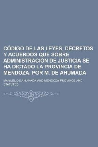 Cover of Codigo de Las Leyes, Decretos y Acuerdos Que Sobre Administracion de Justicia Se Ha Dictado La Provincia de Mendoza. Por M. de Ahumada