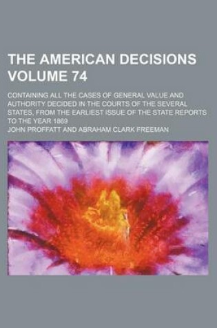 Cover of The American Decisions Volume 74; Containing All the Cases of General Value and Authority Decided in the Courts of the Several States, from the Earliest Issue of the State Reports to the Year 1869