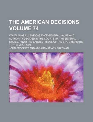 Book cover for The American Decisions Volume 74; Containing All the Cases of General Value and Authority Decided in the Courts of the Several States, from the Earliest Issue of the State Reports to the Year 1869