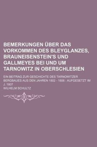 Cover of Bemerkungen Uber Das Vorkommen Des Bleyglanzes, Brauneisenstein's Und Gallmeyes Bei Und Um Tarnowitz in Oberschlesien; Ein Beitrag Zur Geschichte Des Tarnowitzer Bergbaues Aus Den Jahren 1802 - 1806 Aufgesetzt Im J. 1807