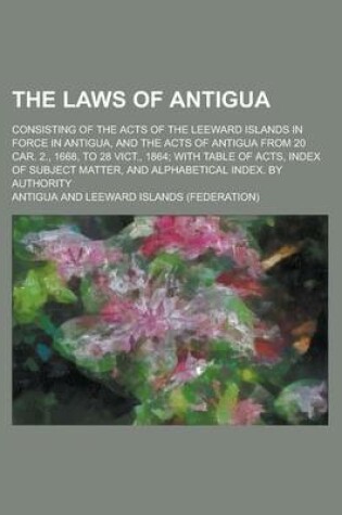 Cover of The Laws of Antigua; Consisting of the Acts of the Leeward Islands in Force in Antigua, and the Acts of Antigua from 20 Car. 2., 1668, to 28 Vict., 1864; With Table of Acts, Index of Subject Matter, and Alphabetical Index. by Authority