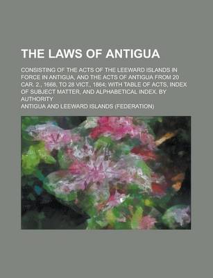 Book cover for The Laws of Antigua; Consisting of the Acts of the Leeward Islands in Force in Antigua, and the Acts of Antigua from 20 Car. 2., 1668, to 28 Vict., 1864; With Table of Acts, Index of Subject Matter, and Alphabetical Index. by Authority