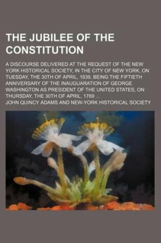 Cover of The Jubilee of the Constitution; A Discourse Delivered at the Request of the New York Historical Society, in the City of New York, on Tuesday, the 30th of April, 1839, Being the Fiftieth Anniversary of the Inauguaration of George