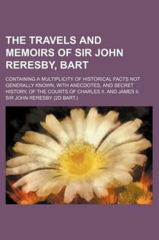 Cover of The Travels and Memoirs of Sir John Reresby, Bart; Containing a Multiplicity of Historical Facts Not Generally Known, with Anecdotes, and Secret History, of the Courts of Charles II. and James II.