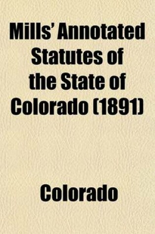 Cover of Mills' Annotated Statutes of the State of Colorado (Volume 1); Embracing the General Statutes of 1883, and All General Laws Enacted Since That Compilation (Except the Code of Civil Procedure), in Force January 1, 1891, with Digested Notes of Judicial Decis