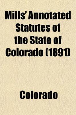 Book cover for Mills' Annotated Statutes of the State of Colorado (Volume 1); Embracing the General Statutes of 1883, and All General Laws Enacted Since That Compilation (Except the Code of Civil Procedure), in Force January 1, 1891, with Digested Notes of Judicial Decis