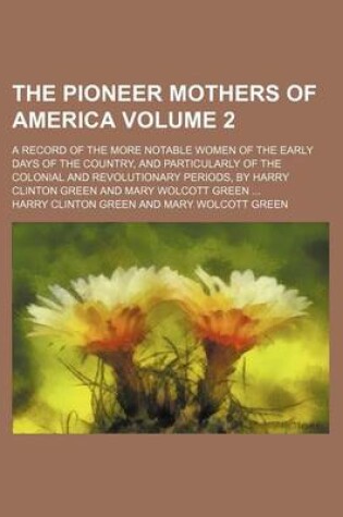 Cover of The Pioneer Mothers of America; A Record of the More Notable Women of the Early Days of the Country, and Particularly of the Colonial and Revolutionary Periods, by Harry Clinton Green and Mary Wolcott Green Volume 2