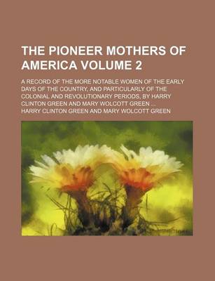 Book cover for The Pioneer Mothers of America; A Record of the More Notable Women of the Early Days of the Country, and Particularly of the Colonial and Revolutionary Periods, by Harry Clinton Green and Mary Wolcott Green Volume 2