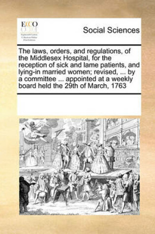 Cover of The laws, orders, and regulations, of the Middlesex Hospital, for the reception of sick and lame patients, and lying-in married women; revised, ... by a committee ... appointed at a weekly board held the 29th of March, 1763